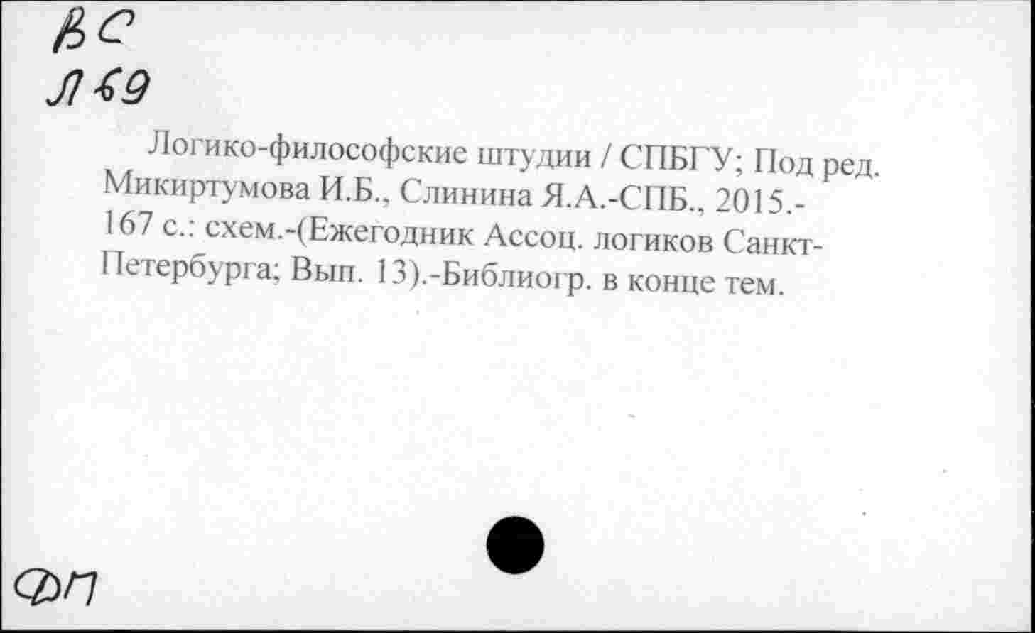 ﻿Л49
Логико-философские штудии / СПБГУ; Под ред, Микиртумова И.Б.. Слинина Я.А.-СПБ., 2015.-167 с.: схем.-(Ежегодник Ассоц. логиков Санкт-Петербурга; Вып. 13).-Библиогр. в конце тем.
ОУП